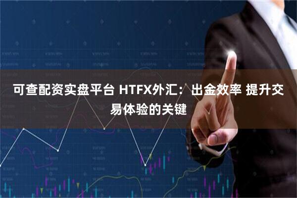 可查配资实盘平台 HTFX外汇：出金效率 提升交易体验的关键