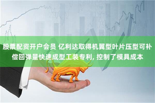 股票配资开户会员 亿利达取得机翼型叶片压型可补偿回弹量快速成型工装专利, 控制了模具成本