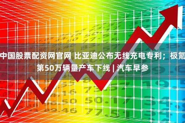 中国股票配资网官网 比亚迪公布无线充电专利；极氪第50万辆量产车下线 | 汽车早参
