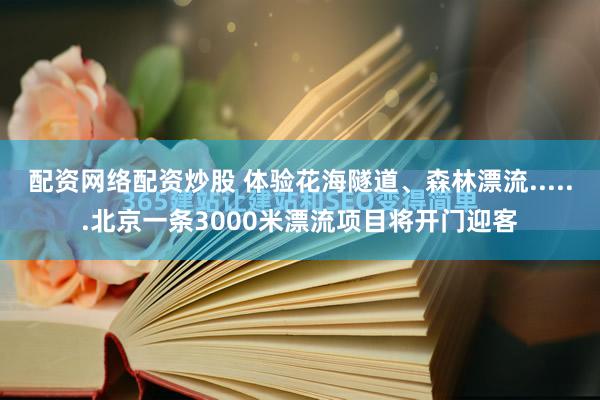 配资网络配资炒股 体验花海隧道、森林漂流......北京一条3000米漂流项目将开门迎客
