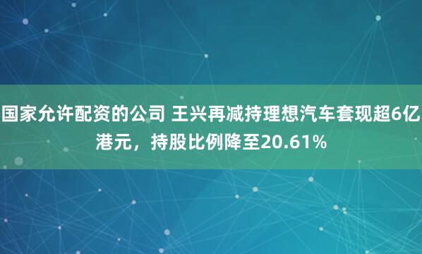 国家允许配资的公司 王兴再减持理想汽车套现超6亿港元，持股比例降至20.61%