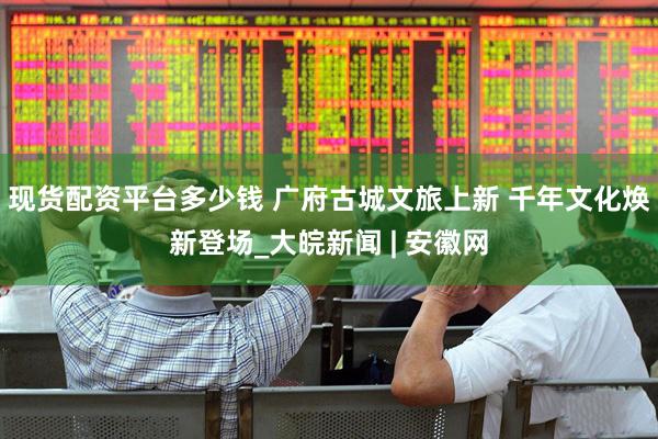 现货配资平台多少钱 广府古城文旅上新 千年文化焕新登场_大皖新闻 | 安徽网