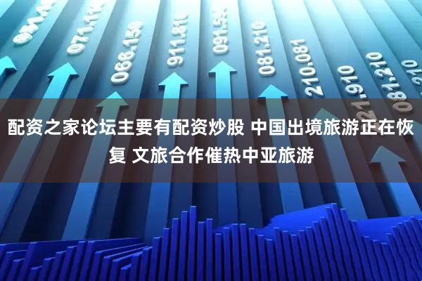 配资之家论坛主要有配资炒股 中国出境旅游正在恢复 文旅合作催热中亚旅游