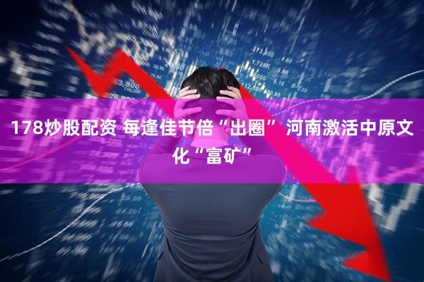 178炒股配资 每逢佳节倍“出圈” 河南激活中原文化“富矿”