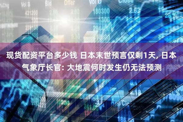 现货配资平台多少钱 日本末世预言仅剩1天, 日本气象厅长官: 大地震何时发生仍无法预测