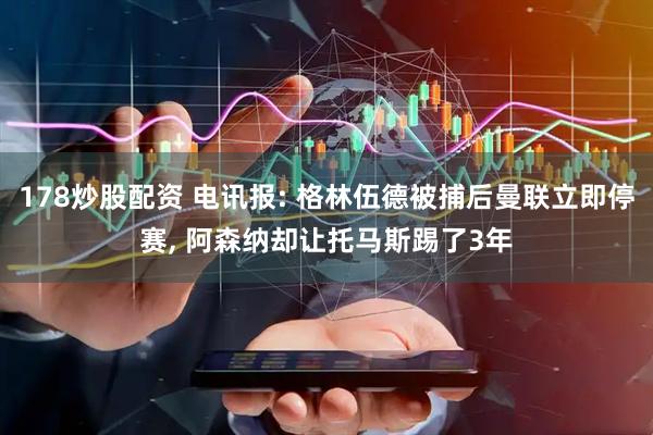 178炒股配资 电讯报: 格林伍德被捕后曼联立即停赛, 阿森纳却让托马斯踢了3年
