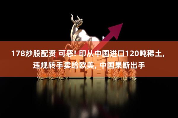 178炒股配资 可恶! 印从中国进口120吨稀土, 违规转手卖给欧美, 中国果断出手