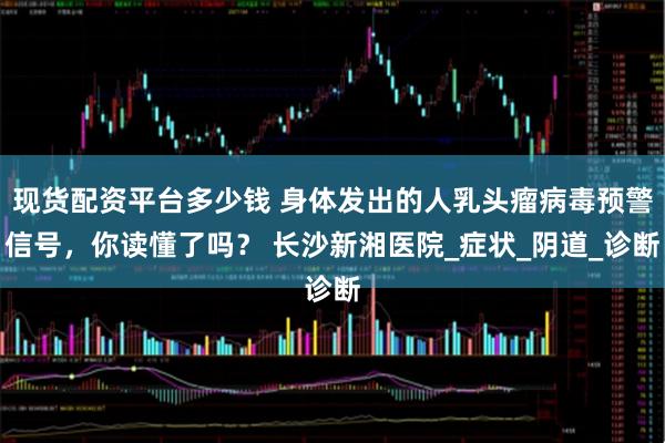 现货配资平台多少钱 身体发出的人乳头瘤病毒预警信号，你读懂了吗？ 长沙新湘医院_症状_阴道_诊断