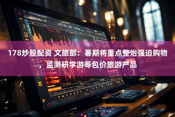 178炒股配资 文旅部：暑期将重点整治强迫购物，监测研学游等包价旅游产品