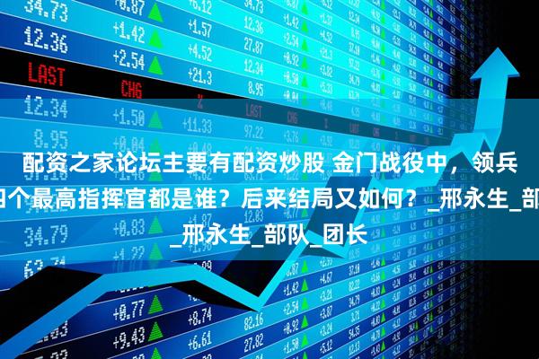 配资之家论坛主要有配资炒股 金门战役中，领兵登岛的四个最高指挥官都是谁？后来结局又如何？_邢永生_部队_团长