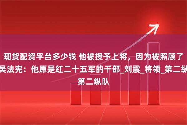 现货配资平台多少钱 他被授予上将，因为被照顾了？吴法宪：他原是红二十五军的干部_刘震_将领_第二纵队