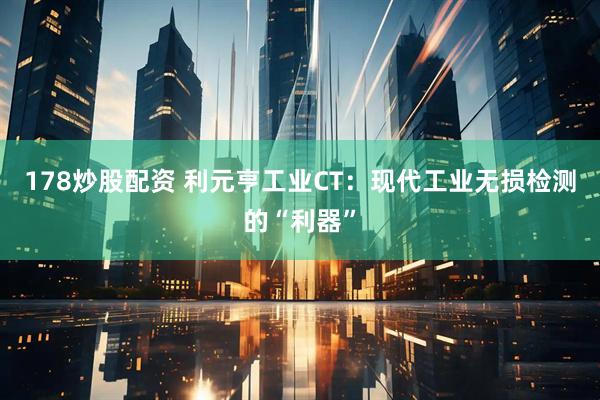 178炒股配资 利元亨工业CT：现代工业无损检测的“利器”