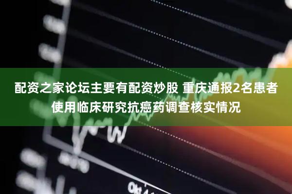 配资之家论坛主要有配资炒股 重庆通报2名患者使用临床研究抗癌药调查核实情况