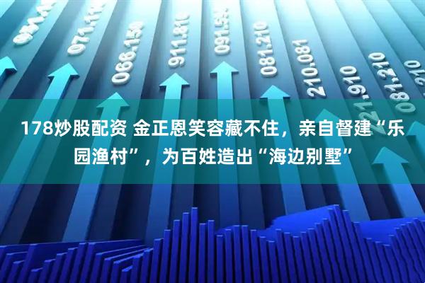 178炒股配资 金正恩笑容藏不住，亲自督建“乐园渔村”，为百姓造出“海边别墅”
