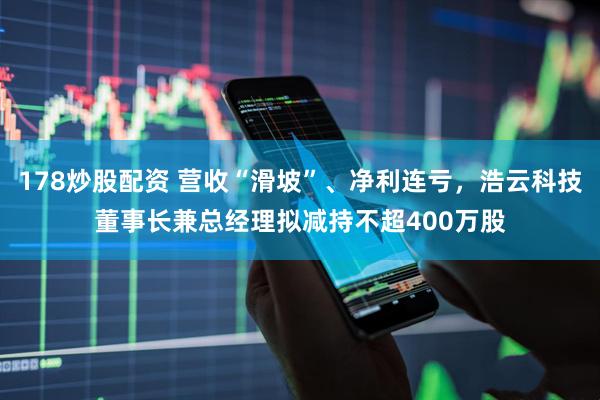 178炒股配资 营收“滑坡”、净利连亏，浩云科技董事长兼总经理拟减持不超400万股