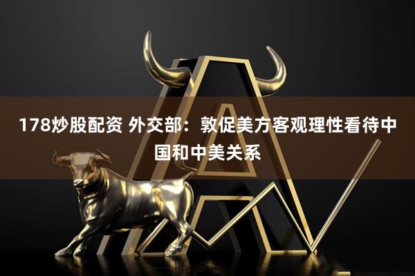 178炒股配资 外交部：敦促美方客观理性看待中国和中美关系
