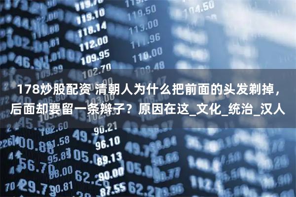 178炒股配资 清朝人为什么把前面的头发剃掉，后面却要留一条辫子？原因在这_文化_统治_汉人