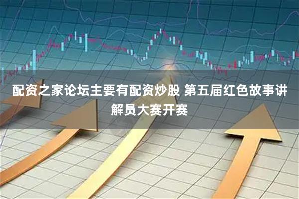 配资之家论坛主要有配资炒股 第五届红色故事讲解员大赛开赛