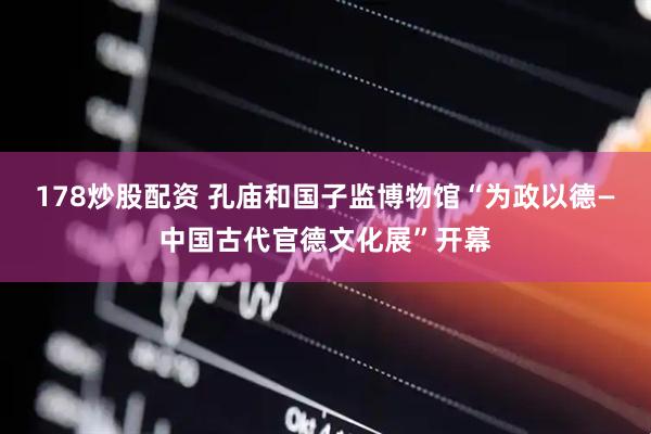 178炒股配资 孔庙和国子监博物馆“为政以德—中国古代官德文化展”开幕