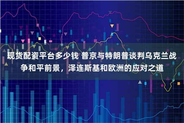 现货配资平台多少钱 普京与特朗普谈判乌克兰战争和平前景，泽连斯基和欧洲的应对之道