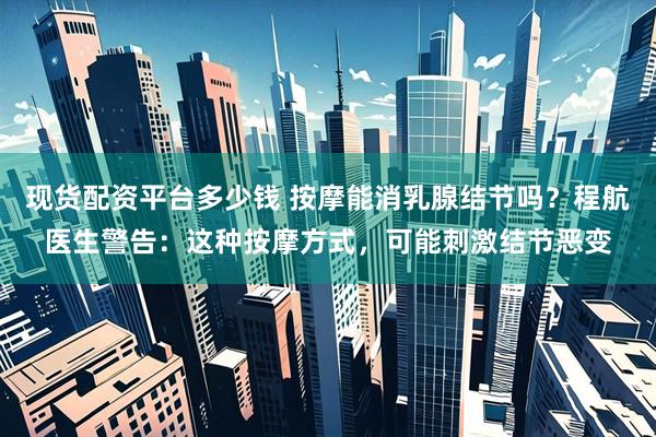 现货配资平台多少钱 按摩能消乳腺结节吗？程航医生警告：这种按摩方式，可能刺激结节恶变