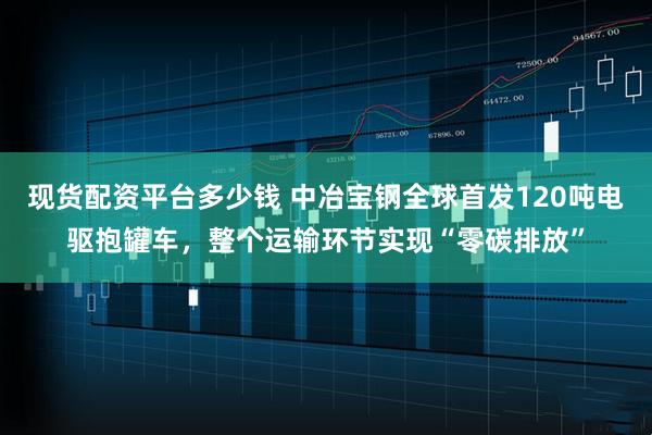 现货配资平台多少钱 中冶宝钢全球首发120吨电驱抱罐车，整个运输环节实现“零碳排放”