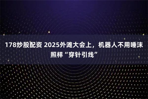 178炒股配资 2025外滩大会上，机器人不用唾沫照样“穿针引线”