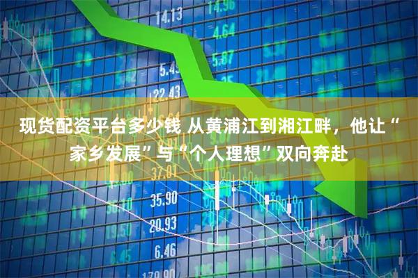 现货配资平台多少钱 从黄浦江到湘江畔，他让“家乡发展”与“个人理想”双向奔赴
