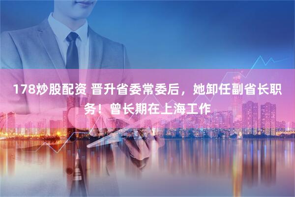 178炒股配资 晋升省委常委后，她卸任副省长职务！曾长期在上海工作