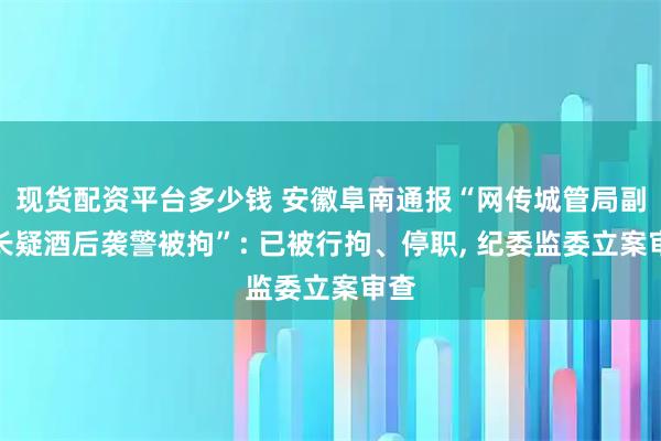 现货配资平台多少钱 安徽阜南通报“网传城管局副局长疑酒后袭警被拘”: 已被行拘、停职, 纪委监委立案审查
