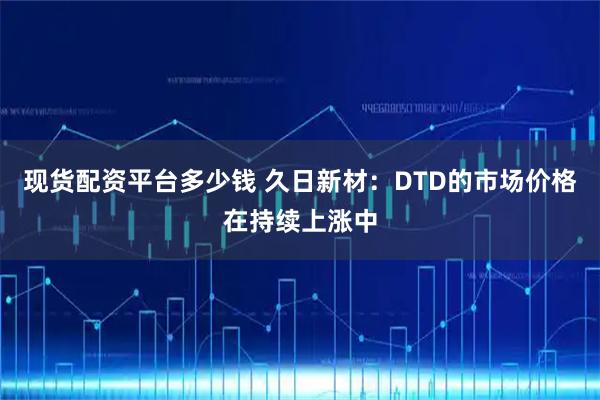 现货配资平台多少钱 久日新材：DTD的市场价格在持续上涨中