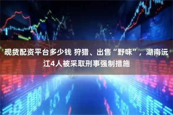 现货配资平台多少钱 狩猎、出售“野味”,湖南沅江4人被采取刑事强制措施