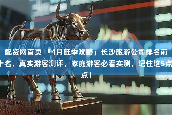配资网首页 「4月旺季攻略」长沙旅游公司排名前十名，真实游客测评，家庭游客必看实测，记住这5点！