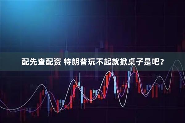 配先查配资 特朗普玩不起就掀桌子是吧？