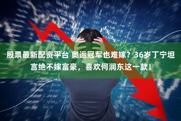股票最新配资平台 奥运冠军也难嫁？36岁丁宁坦言绝不嫁富豪，喜欢何润东这一款！