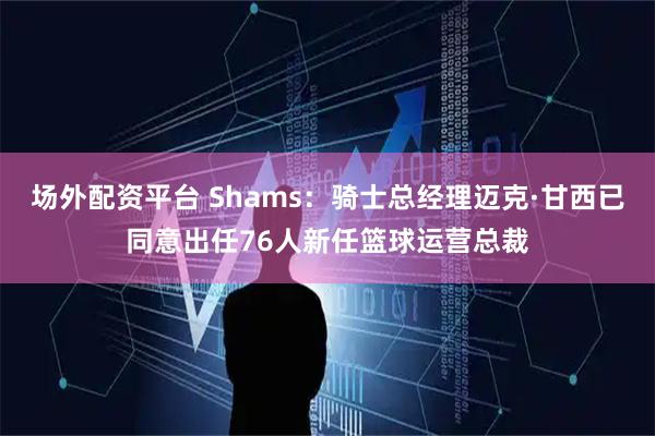 场外配资平台 Shams：骑士总经理迈克·甘西已同意出任76人新任篮球运营总裁