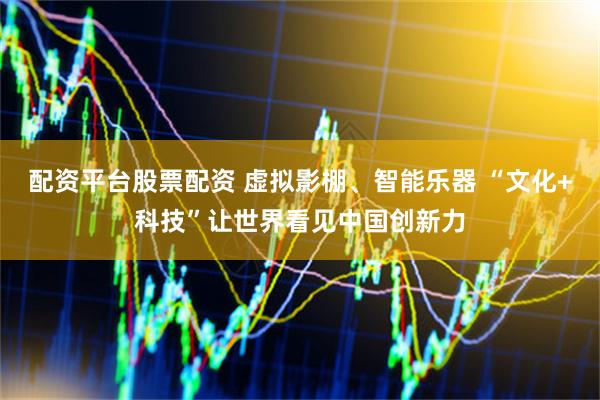 配资平台股票配资 虚拟影棚、智能乐器 “文化+科技”让世界看见中国创新力