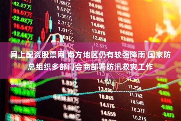 网上配资股票网 南方地区仍有较强降雨 国家防总组织多部门会商部署防汛救灾工作