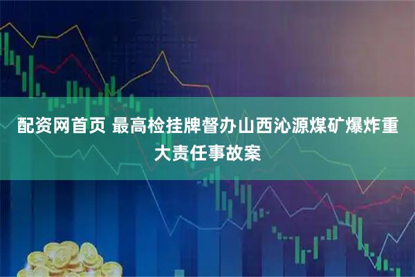 配资网首页 最高检挂牌督办山西沁源煤矿爆炸重大责任事故案