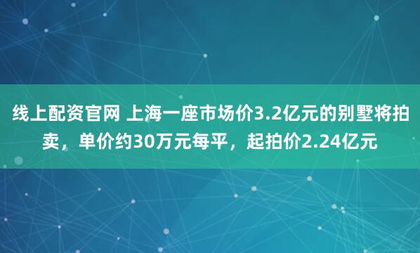 线上配资官网 上海一座市场价3.2亿元的别墅将拍卖，单价约30万元每平，起拍价2.24亿元