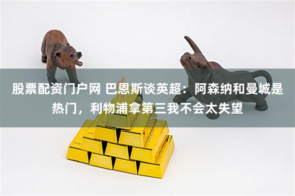 股票配资门户网 巴恩斯谈英超:阿森纳和曼城是热门,利物浦拿第三我不会太失望