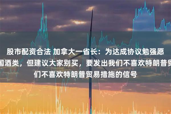 股市配资合法 加拿大一省长：为达成协议勉强愿意重新上架美国酒类，但建议大家别买，要发出我们不喜欢特朗普贸易措施的信号