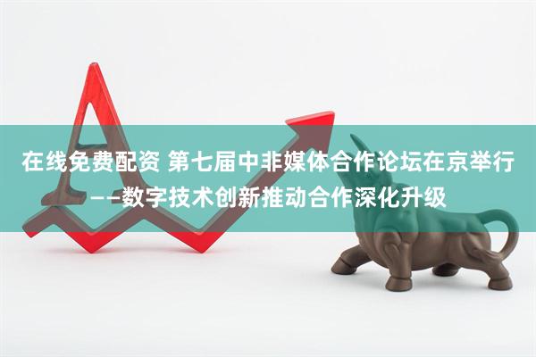 在线免费配资 第七届中非媒体合作论坛在京举行——数字技术创新推动合作深化升级