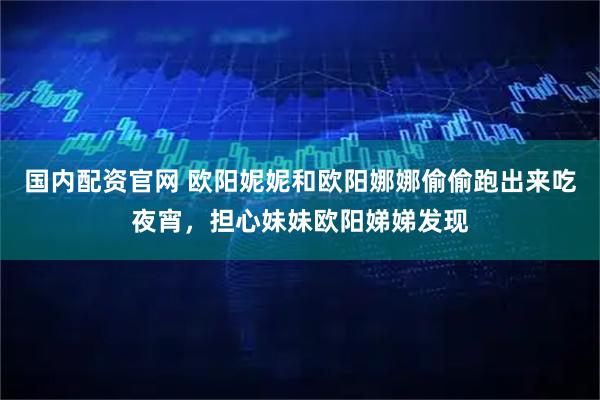 国内配资官网 欧阳妮妮和欧阳娜娜偷偷跑出来吃夜宵，担心妹妹欧阳娣娣发现