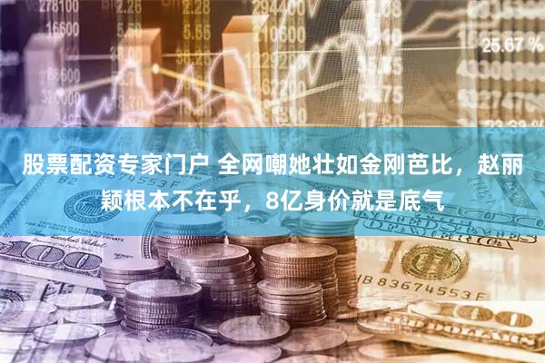 股票配资专家门户 全网嘲她壮如金刚芭比，赵丽颖根本不在乎，8亿身价就是底气