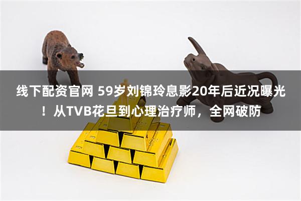 线下配资官网 59岁刘锦玲息影20年后近况曝光！从TVB花旦到心理治疗师，全网破防